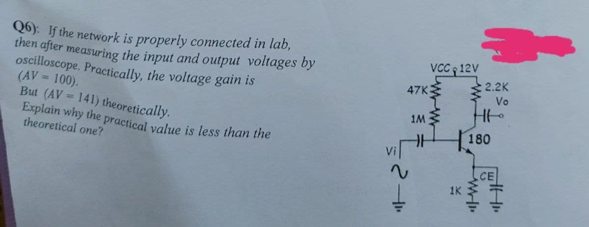 Explain why the practical value is less than the
Q6): If the network is properly connected in lab,
then after measuring the input and output voltages by
oscilloscope. Practically, the voltage gain is
(AV = 100).
But (AV = 141) theoretically.
VCC 12V
2.2K
47K
Vo
%3D
1M
theoretical one?
180
CE
1K
