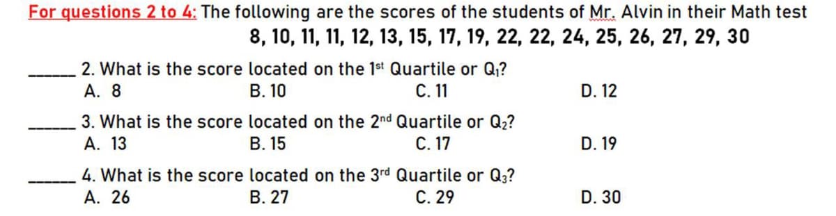 For questions 2 to 4: The following are the scores of the students of Mr. Alvin in their Math test
8, 10, 11, 11, 12, 13, 15, 17, 19, 22, 22, 24, 25, 26, 27, 29, 30
2. What is the score located on the 1st Quartile or Q?
В. 10
А. 8
С. 11
D. 12
3. What is the score located on the 2nd Quartile or Q2?
А. 13
В. 15
С. 17
D. 19
4. What is the score located on the 3rd Quartile or Q3?
А. 26
В. 27
С. 29
D. 30

