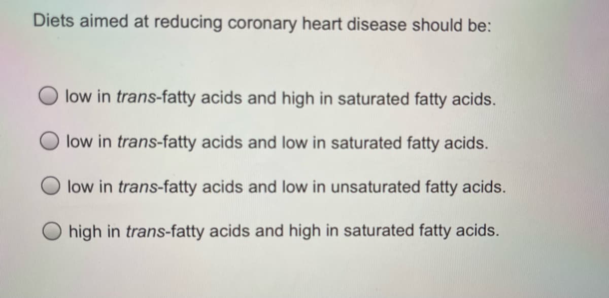 Diets aimed at reducing coronary heart disease should be:
low in trans-fatty acids and high in saturated fatty acids.
O low in trans-fatty acids and low in saturated fatty acids.
low in trans-fatty acids and low in unsaturated fatty acids.
O high in trans-fatty acids and high in saturated fatty acids.
