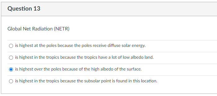 Question 13
Global Net Radiation (NETR)
is highest at the poles because the poles receive diffuse solar energy.
is highest in the tropics because the tropics have a lot of low albedo land.
is highest over the poles because of the high albedo of the surface.
O is highest in the tropics because the subsolar point is found in this location.
