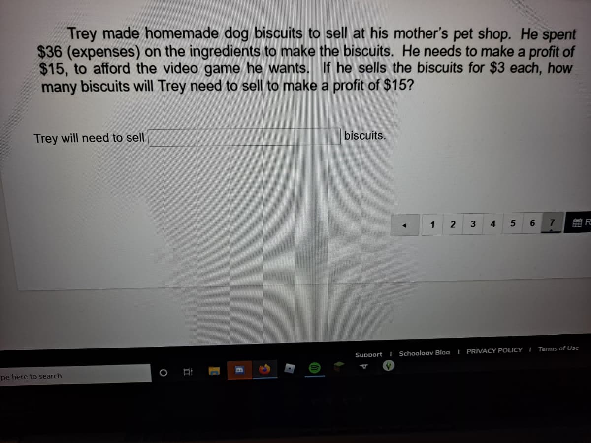 Trey made homemade dog biscuits to sell at his mother's pet shop. He spent
$36 (expenses) on the ingredients to make the biscuits. He needs to make a profit of
$15, to afford the video game he wants. If he sells the biscuits for $3 each, how
many biscuits will Trey need to sell to make a profit of $15?
Trey will need to sell
biscuits.
1
2
3
4
雷R
Terms of Use
Support
Schooloav Bloa I PRIVACY POLICY I
pe here to search
