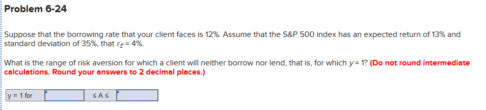 Problem 6-24
Suppose that the borrowing rate that your client faces is 12%. Assume that the S&P 500 index has an expected return of 13% and
standard deviation of 35%, that rĘ= 4%.
What is the range of risk aversion for which a client will neither borrow nor lend, that is, for which y= 1? (Do not round intermediate
calculations. Round your answers to 2 decimal places.)
y = 1 for
SAS
