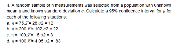 4. A random sample of n measurements was selected from a population with unknown
mean μ and known standard deviation σ. Calculate a 95% confidence interval for μ for
each of the following situations:
b. n-200,x-: 102,02-22
