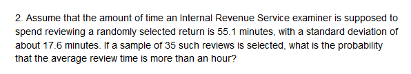 that the amount of time an Internal Revenue Service examiner is supposed to
spend reviewing a randomly selected return is 55.1 minutes, with a standard deviation of
about 17.6 minutes. If a sample of 35 such reviews is selected, what is the probability
that the average review time is more than an hour?
