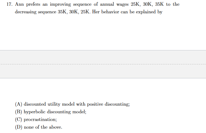17. Ann prefers an improving sequence of annual wages 25K, 30K, 35K to the
decreasing sequence 35K, 30K, 25K. Her behavior can be explained by
(A) discounted utility model with positive discounting;
(B) hyperbolic discounting model;
(C) procrastination;
(D) none of the above.
