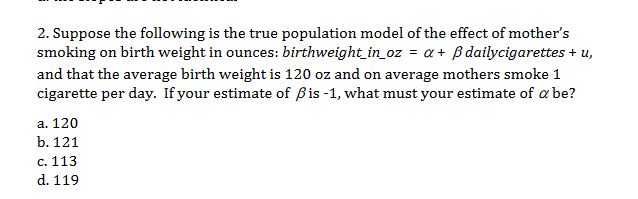 2. Suppose the following is the true population model of the effect of mother's
smoking on birth weight in ounces: birthweight_in_oz = a+ Bdailycigarettes + u,
and that the average birth weight is 120 oz and on average mothers smoke 1
cigarette per day. If your estimate of Bis -1, what must your estimate of a be?
а. 120
b. 121
с. 113
d. 119

