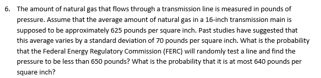 The amount of natural gas that flows through a transmission line is measured in pounds of
pressure. Assume that the average amount of natural gas in a 16-inch transmission main is
supposed to be approximately 625 pounds per square inch. Past studies have suggested that
this average varies by a standard deviation of 70 pounds per square inch. What is the probability
that the Federal Energy Regulatory Commission (FERC) will randomly test a line and find the
pressure to be less than 650 pounds? What is the probability that it is at most 640 pounds per
square inch?
6.
