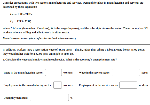 Consider an economy with two sectors: manufacturing and services. Demand for labor in manufacturing and services are
described by these equations:
Lm = 1308–21Wa
L, = 1215–22W,
where Lis labor (in number of workers), W is the wage (in pesos), and the subscripts denote the sector. The economy has 501
workers who are willing and able to work in either sector.
Round answers to two places after the decimal when necessary.
In addition, workers have a reservation wage of 48.02 pesos that is, rather than taking a job at a wage below 48.02 pesos,
they would rather wait for a 52.02 peso union job to open up.
e. Calculate the wage and employment in each sector. What is the economy's unemployment rate?
Wage in the manufacturing sector:
workers
Wage in the service sector:
pesos
Employment in the manufacturing sector:
workers
Employment in the service sector
workers
Unemployment Rate:
