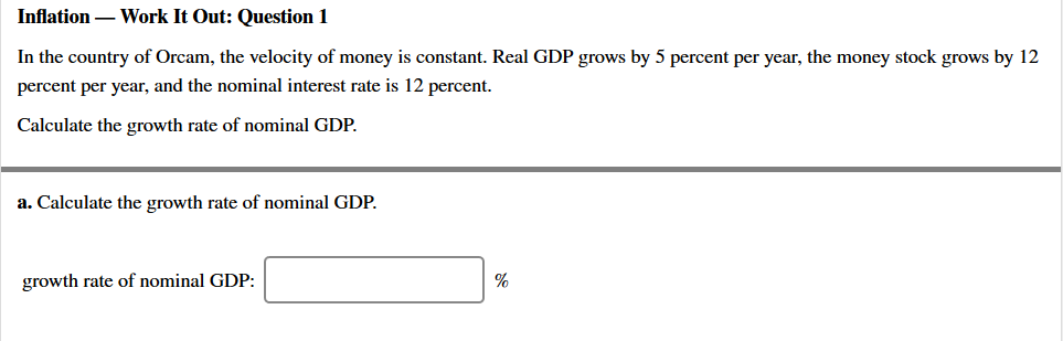 Inflation – Work It Out: Question 1
In the country of Orcam, the velocity of money is constant. Real GDP grows by 5 percent per year, the money stock grows by 12
percent per year, and the nominal interest rate is 12 percent.
Calculate the growth rate of nominal GDP.
a. Calculate the growth rate of nominal GDP.
growth rate of nominal GDP:
