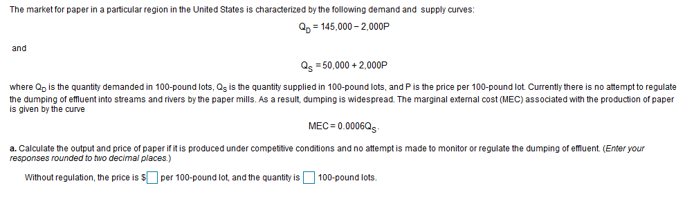 The market for paper in a particular region in the United States
s characterized by the following demand and supply curves:
Qp = 145,000 – 2,000P
and
Qs = 50,000 + 2,000P
where Qp is the quantity demanded in 100-pound lots, Qs is the quantity supplied in 100-pound lots, and P is the price per 100-pound lot. Currently there is no attempt to regulate
the dumping of effluent into streams and rivers by the paper mills. As a result, dumping is widespread. The marginal external cost (MEC) associated with the production of paper
is given by the curve
MEC= 0.0006Q5-
a. Calculate the output and price of paper if it is produced under competitive conditions and no attempt is made to monitor or regulate the dumping of effluent. (Enter your
responses rounded to two decimal places.)
Without regulation, the price is $O per 100-pound lot, and the quantity is
100-pound lots
