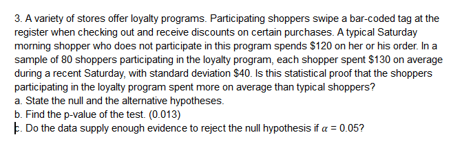 3. A variety of stores offer loyalty programs. Participating shoppers swipe a bar-coded tag at the
register when checking out and receive discounts on certain purchases. A typical Saturday
morning shopper who does not participate in this program spends $120 on her or his order. In a
sample of 80 shoppers participating in the loyalty program, each shopper spent $130 on average
during a recent Saturday, with standard deviation $40. Is this statistical proof that the shoppers
participating in the loyalty program spent more on average than typical shoppers?
a. State the null and the alternative hypotheses.
b. Find the p-value of the test. (0.013)
ㅑ. Do the data supply enough evidence to reject the null hypothesis if α-005?
