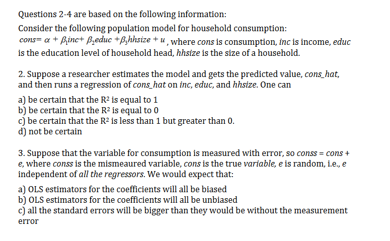 Questions 2-4 are based on the following information:
Consider the following population model for household consumption:
cons= a Binc+ Bzeduc +B,hhsize + u, where cons is consumption, inc is income, educ
is the education level of household head, hhsize is the size of a household.
2. Suppose a researcher estimates the model and gets the predicted value, cons_hat,
and then runs a regression of cons_hat on inc, educ, and hhsize. One can
a) be certain that the R2 is equal to 1
b) be certain that the R2 is equal to 0
c) be certain that the R2 is less than 1 but greater than 0.
d) not be certain
3. Suppose that the variable for consumption is measured with error, so conss = cons +
e, where conss is the mismeaured variable, cons is the true variable, e is random, i.e., e
independent of all the regressors. We would expect that:
a) OLS estimators for the coefficients will all be biased
b) OLS estimators for the coefficients will all be unbiased
c) all the standard errors will be bigger than they would be without the measurement
error
