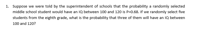 Suppose we were told by the superintendent of schools that the probability a randomly selected
middle school student would have an IQ between 100 and 120 is P-0.68. If we randomly select five
students from the eighth grade, what is the probablity that three of them will have an lQ between
1.
100 and 120?
