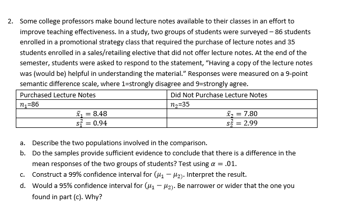 Some college professors make bound lecture notes available to their classes in an effort to
improve teaching effectiveness. In a study, two groups of students were surveyed-86 students
enrolled in a promotional strategy class that required the purchase of lecture notes and 35
students enrolled in a sales/retailing elective that did not offer lecture notes. At the end of the
semester, students were asked to respond to the statement, "Having a copy of the lecture notes
2.
was (would be) helpful in understanding the material." Responses were measured on a 9-point
semantic difference scale, where 1-strongly disagree and 9-strongly agree.
Purchased Lecture Notes
Did Not Purchase Lecture Notes
n2 35
21-86
8.48
si = 0.94
Describe the two populations involved in the comparison.
a.
b.
Do the samples provide sufficient evidence to conclude that there is a difference in the
mean responses of the two groups of students? Test using a.01.
Construct a 99% confidence interval for (4-12). Interpret the result.
would a 95% confidence interval for (M1-12). Be narrower or wider that the one you
c.
d.
found in part (c). Why?
