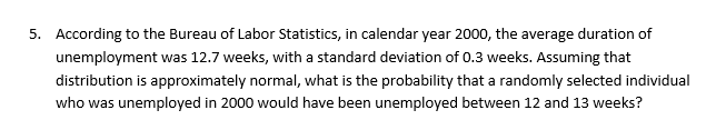 5.
According to the Bureau of Labor Statistics, in calendar year 2000, the average duration of
unemployment was 12.7 weeks, with a standard deviation of 0.3 weeks. Assuming that
distribution is approximately normal, what is the probability that a randomly selected individual
who was unemployed in 2000 would have been unemployed between 12 and 13 weeks?

