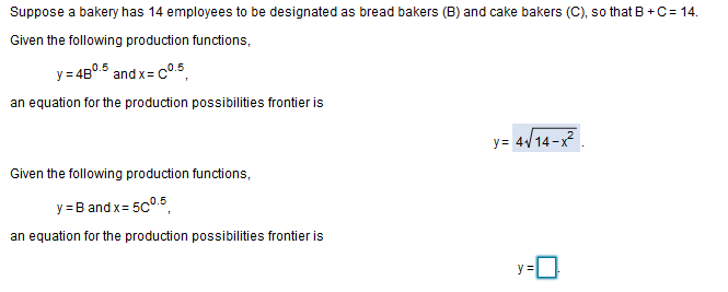 Suppose a bakery has 14 employees to be designated as bread bakers (B) and cake bakers (C), so that B +C= 14.
Given the following production functions,
y = 480.5 and x= c0.5
an equation for the production possibilities frontier is
y= 4/14-x
Given the following production functions,
y = B and x= 5c°.5,
an equation for the production possibilities frontier is
y =
