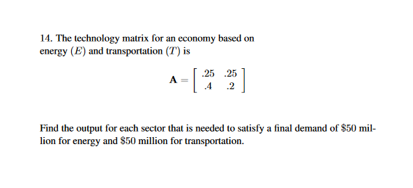 14. The technology matrix for an economy based on
energy (E) and transportation (T) is
25 25
Find the output for each sector that is needed to satisfy a final demand of $50 mil-
lion for energy and S50 million for transportation.
