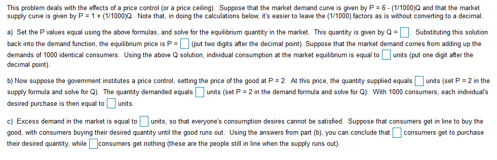 This problem deals with the effects of a price control (or a price ceiling). Suppose that the market demand curve is given by P = 6- (1/1000)Q and that the market
supply curve is given by P 1(1/1000)Q. Note that, in doing the calculations below, it's easier to leave the (1/1000) factors as is without converting to a decimal
Substituting this solution
back into the demand function, the equilibrium price is P (put two digits after the decimal point). Suppose that the market demand comes from adding up the
a) Set the P values equal using the above formulas, and solve for the equilibrium quantity in the market. This quantity is given by Q
demands of 1000 identical consumers. Using the above Q solution, individual consumption at the market equilibrium is equal tounits (put one digit after the
decimal point)
b) Now suppose the government institutes a price control, setting the price of the good at P 2. At this price, the quantity supplied equalsunits (set P 2 in the
supply formula and solve for Q). The quantity demanded equals units (set P 2 in the demand formula and solve for Q). With 1000 consumers, each individual's
desired purchase is then equal to
units.
units, so that everyone's consumption desires cannot be satisfied. Suppose that consumers get in line to buy the
c) Excess demand in the market is equal to
good, with consumers buying their desired quantity until the good runs out. Using the answers from part (b), you can conclude that
consumers get to purchase
consumers get nothing (these are the people still in line when the supply runs out)
their desired quantity, while
