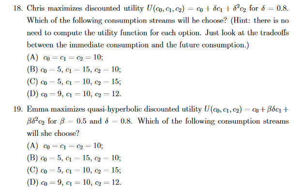 18. Chris maximizes discounted utility U(co, c1, c2)
co + ốc1 + 8?c2 for 8
0.8.
%3D
Which of the following consumption streams will he choose? (Hint: there is no
need to compute the utility function for each option. Just look at the tradeoffs
between the immediate consumption and the future consumption.)
(A) co = c1 = c2 = 10;
5, c1 = 15, c2
5, c1 = 10, c2 = 15;
(D) co = 9, c1 = 10, c2 = 12.
(B) co
10;
(C) co
%3D
19. Emma maximizes quasi-hyperbolic discounted utility U(co, C1, c2) = co+Bốc1 +
B8?c2 for B = 0.5 and d = 0.8. Which of the following consumption streams
will she choose?
(A) co = C1 = c2 = 10;
(B) co
5, c1 = 15, c2
10;
(C) co = 5, c1 = 10, c2 = 15;
(D) co = 9, c1 = 10, c2 = 12.

