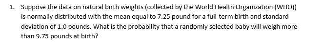 1 Suppose the data on natural birth weights (collected by the World Health Organization (WHO)
is normally distributed with the mean equal to 7.25 pound for a full-term birth and standard
deviation of 1.0 pounds. What is the probability that a randomly selected baby will weigh more
than 9.75 pounds at birth?
