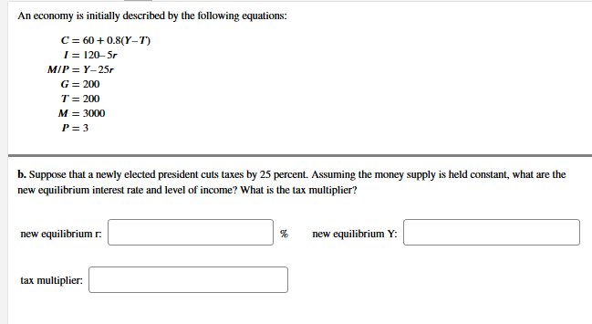 An economy is initially described by the following equations:
C = 60 + 0.8(Y–T)
I = 120–5r
MIP = Y-25r
G = 200
T= 200
M = 3000
P= 3
b. Suppose that a newly elected president cuts taxes by 25 percent. Assuming the money supply is held constant, what are the
new equilibrium interest rate and level of income? What is the tax multiplier?
new equilibrium r.
new equilibrium Y:
tax multiplier:
