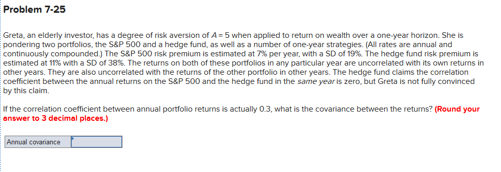 Problem 7-25
Greta, an elderly investor, has a degree of risk aversion of A = 5 when applied to return on wealth over a one-year horizon. She is
pondering two portfolios, the S&P 500 and a hedge fund, as well as a number of one-year strategies. (All rates are annual and
continuously compounded.) The S&P 500 risk premium is estimated at 7% per year, with a SD of 19%. The hedge fund risk premium is
estimated at 11% with a SD of 38%. The returns on both of these portfolios in any particular year are uncorrelated with its own returns in
other years. They are also uncorrelated with the returns of the other portfolio in other years. The hedge fund claims the correlation
coefficient between the annual returns on the S&P 500 and the hedge fund in the same year is zero, but Greta is not fully convinced
by this claim.
If the correlation coefficient between annual portfolio returns is actually 0.3, what is the covariance between the returns? (Round your
answer to 3 decimal places.)
Annual covariance
