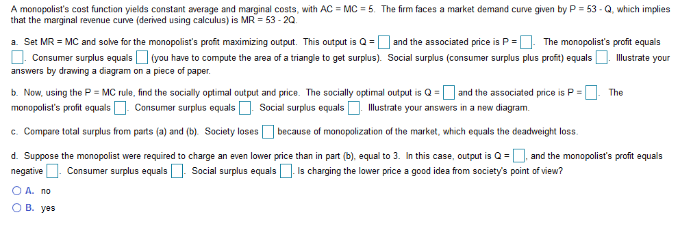 A monopolist's cost function yields constant average and marginal costs, with AC MC 5. The firm faces a market demand curve given by P = 53 - Q, which implies
that the marginal revenue curve (derived using calculus) is MR = 53 - 2Q.
a. Set MR
MC and solve for the monopolist's profit maximizing output. This output is Q
and the associated price is P =| The monopolist's profit equals
Consumer surplus equals(you have to compute the area of a triangle to get surplus). Social surplus (consumer surplus plus profit) equals
llustrate your
answers by drawing a diagram on a piece of paper.
and the associated price is P =
b. Now, using the P MC rule, find the socially optimal output and price. The socially optimal output is Q=
The
Consumer surplus equals
Illustrate your answers in a new diagram
monopolist's profit equals
Social surplus equals
c. Compare total surplus from parts (a) and (b). Society losesbecause of monopolization of the market, which equals the deadweight loss
d. Suppose the monopolist were required to charge an even lower price than in part (b), equal to 3. In this case, output is Q
and the monopolist's profit equals
Social surplus equalsIs charging the lower price a good idea from society's point of view?
Consumer surplus equals
negative
O A. no
О В. уes

