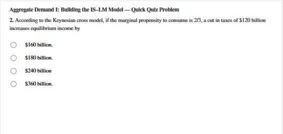 Aggregate Demand I: Bullding the IS–LM Model – Quick Quiz Problem
2. According to the Keynesian cross model, if the marginal propensity to consume is 2/3, a cut in taxes of $120 billion
increases equilibrium income by
S160 billion.
S180 billion.
$240 billion
$360 billion.
