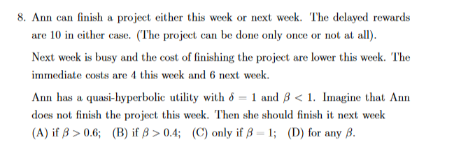 8. Ann can finish a project either this week or next week. The delayed rewards
are 10 in either case. (The project can be done only once or not at all).
Next week is busy and the cost of finishing the project are lower this week. The
immediate costs are 4 this week and 6 next week.
1 and B < 1. Imagine that Ann
Ann has a quasi-hyperbolic utility with &
|3D
does not finish the project this week. Then she should finish it next week
(A) if ß > 0.6; (B) if ß > 0.4; (C) only if ß = 1; (D) for any ß.
