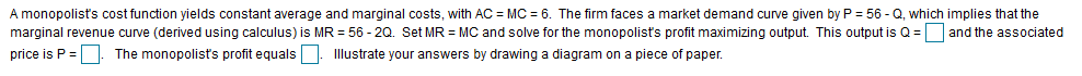 A monopolist's cost function yields constant average and marginal costs, with AC MC 6. The firm faces a market demand curve given by P 56- Q, which implies that the
marginal revenue curve (derived using calculus) is MR = 56-2Q. Set MR MC and solve for the monopolist's profit maximizing output. This output is Q and the associated
llustrate your answers by drawing a diagram on a piece of paper.
price is P=
The monopolists profit equals
