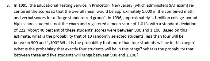 3.
the Educational Testing Service in Princeton, New ler
sey (which administers SAT exam) re-
In 1995,
centered the scores so that the overall mean would be approximately 1,000 in the combined math
and verbal scores for a "large standardized group". In 1996, approximately 1.1 million college-bound
high school students took the exam and registered a mean score of 1,013, with a standard deviation
of 222. About 40 percent of these students' scores were between 900 and 1,100. Based on this
estimate, what is the probability that of 10 randomly selected students, less than four will be
between 900 and 1,100? What is the probability that more than four students will be in this range?
What is the probability that exactly four students will be in this range? What is the probability that
between three and five students will range between 900 and 1,100?
