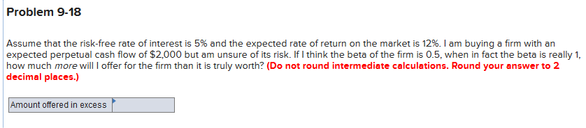 Problem 9-18
Assume that the risk-free rate of interest is 5% and the expected rate of return on the market is 12%. I am buying a firm with an
expected perpetual cash flow of $2,000 but am unsure of its risk. If I think the beta of the firm is 0.5, when in fact the beta is really 1,
|how much more will I offer for the firm than it is truly worth? (Do not round intermediate calculations. Round your answer to 2
decimal places.)
Amount offered in excess
