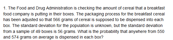 1. The Food and Drug Administration is checking the amount of cereal that a breakfast
food company is putting in their boxes. The packaging process for the breakfast cereal
has been adjusted so that 566 grams of cereal is supposed to be dispensed into each
box. The standard deviation for the population is unknown, but the standard deviation
from a sample of 49 boxes is 56 grams. What is the probability that anywhere from 550
and 574 grams on average is dispensed in each box?
