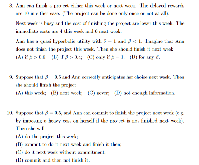 8. Ann can finish a project either this week or next week. The delayed rewards
are 10 in either case. (The project can be done only once or not at all).
Next week is busy and the cost of finishing the project are lower this week. The
immediate costs are 4 this week and 6 next week.
Ann has a quasi-hyperbolic utility with & = 1 and B < 1. Imagine that Ann
does not finish the project this week. Then she should finish it next week
(A) if ß > 0.6; (B) if ß > 0.4; (C) only if ß = 1; (D) for any ß.
9. Suppose that B = 0.5 and Ann correctly anticipates her choice next week. Then
she should finish the project
(A) this week; (B) next week; (C) never; (D) not enough information.
10. Suppose that ß = 0.5, and Ann can commit to finish the project next week (e.g.
by imposing a heavy cost on herself if the project is not finished next week).
Then she will
(A) do the project this week;
(B) commit to do it next week and finish it then;
(C) do it next week without commitment3;
(D) commit and then not finish it.
