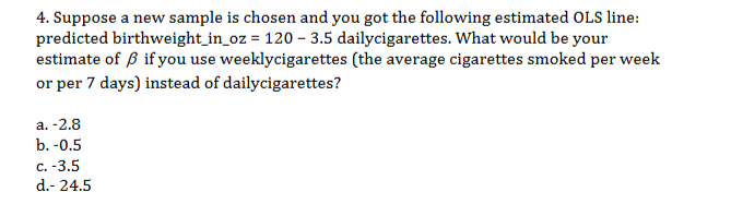 4. Suppose a new sample is chosen and you got the following estimated OLS line:
predicted birthweight_in_oz = 120 3.5 dailycigarettes. What would be your
estimate of if you use weeklycigarettes (the average cigarettes smoked per week
or per 7 days) instead of dailycigarettes?
а. -2.8
b.-0.5
с. -3.5
d.- 24.5
