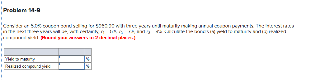 Problem 14-9
Consider an 5.0% coupon bond selling for $960.90 with three years until maturity making annual coupon payments. The interest rates
in the next three years will be, with certainty, r1 = 5%, r2 = 7%, and r3 = 8%. Calculate the bond's (a) yield to maturity and (b) realized
compound yield. (Round your answers to 2 decimal places.)
Yield to maturity
Realized compound yield
%
%
