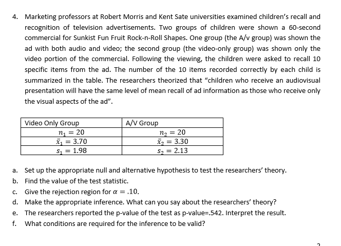 Marketing professors at Robert Morris and Kent Sate universities examined children's recall and
4.
recognition of television advertisements. Two groups of children were shown a 60-second
commercial for Sunkist Fun Fruit Rock-n-Roll Shapes. One group (the A/v group) was shown the
ad with both audio and video; the second group (the video-only group) was shown only the
video portion of the commercial. Following the viewing, the children were asked to recall 10
specific items from the ad. The number of the 10 items recorded correctly by each child is
summarized in the table. The researchers theorized that "children who receive an audiovisual
presentation will have the same level of mean recall of ad information as those who receive only
the visual aspects of the ad"
A/V Group
Video Only Group
n20
23.30
s2.13
13.70
S1 1.98
Set up the appropriate null and alternative hypothesis to test the researchers' theory
a.
Find the value of the test statistic.
b.
C. Give the rejection region for α-.10.
d. Make the appropriate inference. What can you say about the researchers' theory?
e. The researchers reported the p-value of the test as p-value .542. Interpret the result.
f. What conditions are required for the inference to be valid?
