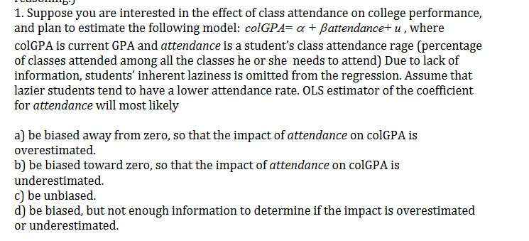 1. Suppose you are interested in the effect of class attendance on college performance,
and plan to estimate the following model: colGPA= a Battendance+ u,where
colGPA is current GPA and attendance is a student's class attendance rage (percentage
of classes attended among all the classes he or she needs to attend) Due to lack of
information, students' inherent laziness is omitted from the regression. Assume that
lazier students tend to have a lower attendance rate. OLS estimator of the coefficient
for attendance will most likely
a) be biased away from zero, so that the impact of attendance on colGPA is
overestimated
b) be biased toward zero, so that the impact of attendance on colGPA is
underestimated
c) be unbiased.
d) be biased, but not enough information to determine if the impact is overestimated
or underestimated
