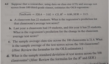 4.1
Suppose that a researcher, using data on class size (CS) and average test
scores from 100 third-grade classes, estimates the OLS regression:
TestScore
520.4-5.82 x CS, R-0.08, SER
11.5.
a. A classroom has 22 students. What is the regression's prediction for
that classroom's average test score?
b. Last year a classroom had 19 students, and this year it has 23 students.
What is the regression's prediction for the change in the classroom
average test score?
c. The sample average class size across the 100 classrooms is 21.4. What
is the sample average of the test scores across the 100 classrooms?
(Hint: Review the formulas for the OLS estimators.)
d. What is the sample standard deviation of test scores across the 100
classrooms? (Hint: Review the formulas for the R and SER.)
leotad from a
