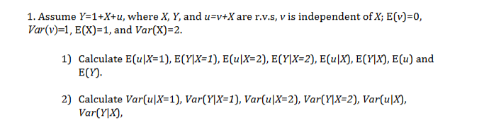 1. Assume Y=1+X+u, where X, Y, and u=v+Xare r.v.S, v is independent ofX; E(v)=0,
Var(v)=1, ECX) 1, and Var(X) 2
1) Calculate E(uX=1), E(Y]X=1), E(u|X=2), E(Y]X=2}, E(uX), ECY]X), E(u) and
E(Y)
2) Calculate Var(u|X=1), Var(Y\X=1), Var(u|X=2), Var(Y]X=2), Var(u|X),
VarYX),
