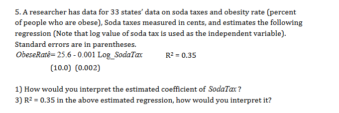 5. A researcher has data for 33 states' data on soda taxes and obesity rate (percent
of people who are obese), Soda taxes measured in cents, and estimates the following
regression (Note that log value of soda tax is used as the independent variable)
Standard errors are in parentheses
ObeseRatê= 25.6 -0.001 LogSodaTax
R2 0.35
(10.0) (0.002)
1) How would you interpret the estimated coefficient of SodaTax?
3) R2
0.35 in the above estimated regression, how would you interpret it?
