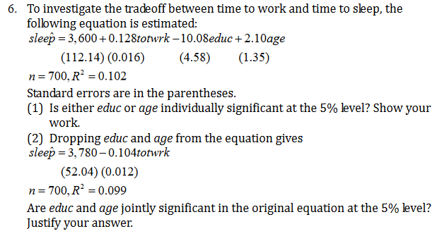 To investigate the tradeoff between time to work and time to sleep, the
following equation is estimated:
sleep 3,600+0.128totwrk -10.08educ+2.10age
6.
(112.14) (0.016)
n 700, R2 0.102
Standard errors are in the parentheses
(1) Is either educ or age individually significant at the 5% level? Show your
work
(4.58)
(1.35)
(2) Dropping educ and age from the equation gives
sleep 3,780-0.104totwrk
(52.04) (0.012)
700, R2 0.099
n
Are educ and age jointly significant in the original equation at the 5% level?
Justify your answer
