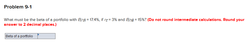 Problem 9-1
What must be the beta of a portfolio with Erg) = 17.4%, if re = 3% and En) = 15%? (Do not round intermediate calculations. Round your
answer to 2 decimal places.)
Beta of a portfolio
