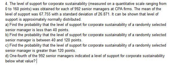 4. The level of support for corporate sustainability (measured on a quantitative scale ranging from
0 to 160 points) was obtained for each of 992 senior managers at CPA firms. The mean of the
level of support was 67.755 with a standard deviation of 26.871. It can be shown that level of
support is approximately normally distributed
a) Find the probability that the level of support for corporate sustainability of a randomly selected
senior manager is less than 40 points.
b) Find the probability that the level of support for corporate sustainability of a randomly selected
senior manager is between 40 and 120 points.
c) Find the probability that the level of support for corporate sustainability of a randomly selected
senior manager is greater than 120 points
d) One-fourth of the 992 senior managers indicated a level of support for corporate sustainability
below what value?
