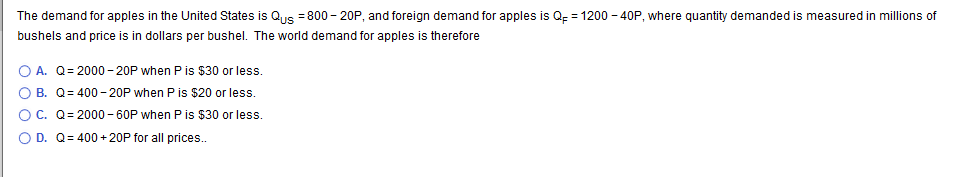The demand for apples in the United States is Qs 800 20P, and foreign demand for apples is Q
1200-40P, where quantity demanded is measured in millions of
bushels and price is in dollars per bushel. The world demand for apples is therefore
O A. Q 2000-20P when P is $30 or less.
O B. Q 400-20P when P is $20 or less.
O C. Q 2000-60P when P is $30 or less.
O D. Q- 400 20P for all prices..
