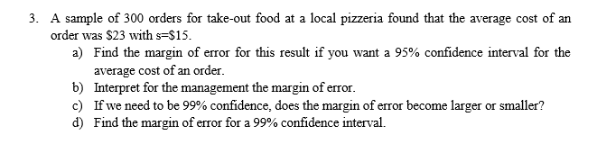 A sample of 300 orders for take-out food at a local pizzeria found that the average cost of an
order was $23 with s-$15.
a) Find the margin of error for this result if you want a 95% confidence interval for the
average cost of an order.
Interpret for the management the margin of error.
If we need to be 99% confidence, does the margin of error become larger or smaller?
Find the margin of error for a 99% confidence interval.
b)
c)
d)
