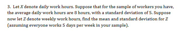 3. Let X denote daily work hours. Suppose that for the sample of workers you have,
the average daily work hours are 8 hours, with a standard deviation of 5. Suppose
now let Z denote weekly work hours, find the mean and standard deviation for Z
(assuming everyone works 5 days per week in your sample)
