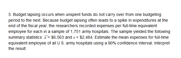 5. Budget lapsing occurs when unspent funds do not carry over from one budgeting
period to the next. Because budget lapsing often leads to a spike in expenditures at the
end of the fiscal year, the researchers recorded expenses per full-time equivalent
employee for each in a sample of 1,751 army hospitals. The sample yielded the following
summary statistics: x $6,563 and s $2,484. Estimate the mean expenses for full-time
equivalent employee of all US army hospitals using a 90% confidence interval. Interpret
the result.
