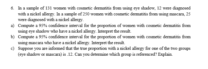 In a sample of 131 women with cosmetic dermatitis from using eye shadow, 12 were diagnosed
with a nickel allergy. In a sample of 250 women with cosmetic dermatitis from using mascara, 25
were diagnosed with a nickel allergy
Compute a 95% confidence interval for the proportion of women with cosmetic dermatitis from
using eye shadow who have a nickel allergy. Interpret the result.
Compute a 95% confidence interval for the proportion of women with cosmetic dermatitis from
using mascara who have a nickel allergy. Interpret the result.
Suppose you are informed that the true proportion with a nickel allergy for one of the two groups
(eye shadow or mascara) is.12. Can you determine which group is referenced? Explain.
6.
a)
b)
c)
