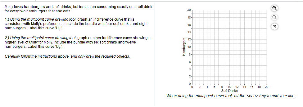 Molly loves hamburgers and soft drinks, but insists on consuming exactly one soft drink
for every two hamburgers that she eats.
20-
о
18-
1.) Using the multipoint curve drawing tool, graph an indifference curve that is
consistent with Molly's preferences. Include the bundle with four soft drinks and eight
hamburgers. Label this curve U,
16-
14
2) Using the multipoint curve drawing tool, graph another indifference curve showing a
higher level of utility for Molly. Include the bundle with six soft drinks and twelve
hamburgers. Label this curve "U,
12-
10-
8-
Carefully follow the instructions above, and only draw the required objects.
6-
4-
2-
10 12 1416 18 20
Soft Drinks
When using the multipoint curve tool, hit the <esc> key to end your line.
Hamburgers
